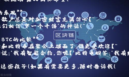 当然，以下是一些与加密货币相关的幽默段子，希望能给你带来笑声：

1. **比特币价格的友好提醒**  
   “为什么比特币总是在申请加入健身房？”  
   “因为它总是想‘涨’上去！”

2. **矿工的努力**  
   “为什么比特币矿工总是忙得不可开交？”  
   “因为他们在‘挖掘’自己的未来！”

3. **交易所的情感**  
   “为什么未被交易的加密货币总是感到孤独？”  
   “因为它一直在等待一个‘市场’的机会！”

4. **钱包的情感生活**  
   “加密货币钱包经历过什么样的情感？”  
   “它总是‘被洗劫’后又满怀希望！”

5. **散户的乐观**  
   “为什么散户总是对加密财富充满信心？”  
   “因为他们相信‘下一个十倍’的神话！”

6. **ETH与BTC的比较**  
   “以太坊和比特币在聚会上碰面了，谁更受欢迎？”  
   “以太坊说：‘我有智能合约，你呢？’比特币回答：‘我有财富历史！’”

希望你喜欢这些段子！如果有需要更多，随时告诉我！