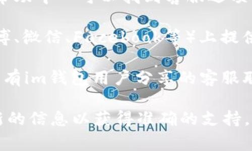 如果您在寻找im钱包的客服支持，通常可以通过以下几种方式找到他们的联系方式：

1. **官方网站**: 访问im钱包的官方网站，在页面的底部或“联系我们”部分找客服信息。

2. **应用内支持**: 打开im钱包应用，通常在设置或帮助中心可以找到客服选项。

3. **社交媒体**: im钱包可能在社交媒体平台（如微博、微信、Facebook等）上提供客服支持，您可以通过关注他们的官方账号获取帮助。

4. **用户社区或论坛**: 一些在线社区和论坛也可能有im钱包用户分享的客服联系方式和经验。

具体的客服联系方式可能会随时变动，建议您查看最新的信息以获得准确的支持。