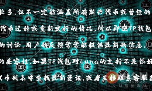 在以前的加密货币市场中，Luna（Terra的原代币）经历了显著的变动和事件。对于是否在TP钱包上支持Luna，可以通过以下几个方向来了解：

1. **TP钱包的支持情况**：TP钱包作为一个多链钱包，其支持的代币种类相对较多，但不一定能涵盖所有新兴代币或曾经的代币。建议直接查阅TP钱包的官方信息或者社区公告，确认当前是否支持Luna。

2. **代币整合与迁移**：在Terra生态系统的某些变动之后，Luna可能经历了代币迁移或重新发行的情况。所以即便TP钱包之前支持Luna，也可能由于这些变动而导致不再显示。

3. **社区反馈**：可以在TP钱包的社交媒体平台或社区论坛查看社区对Luna的讨论，用户的反馈常常能提供最新的信息。

4. **兼容性**：某些钱包通过各种方式支持更多代币，包括在主网和跨链之间的兼容性。如果TP钱包对Luna的支持不是很好，也许可以考虑其他支持Luna的多链钱包。

如果你有确切的信息和需求，建议访问TP钱包的官方网站或应用，在其支持的代币列表中查找最新资讯，或者直接联系客服获取帮助。